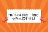 2022年湖南理工学院专升本招生人数多少？查看招生计划表！