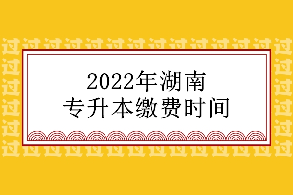 2022年湖南专升本缴费时间47所院校汇总 按规定时间缴费！