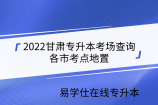 2022甘肃专升本考场查询-各市考点地置