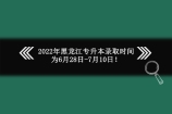 黑龙江专升本录取时间推迟了吗？2022年延迟到6月28日-7月10日！