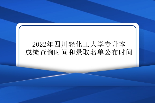 2022年四川轻化工大学专升本成绩查询、录取名单公布时间！