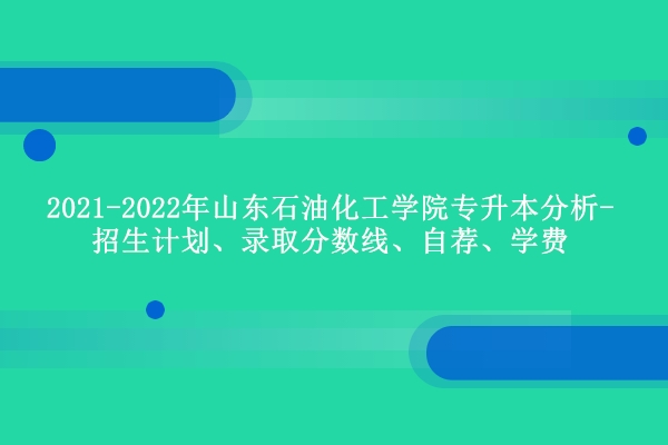2021-2022年山东石油化工学院专升本分析-招生计划、录取分数线、自荐、学费