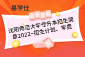 沈阳师范大学专升本招生简章2022~招生计划、学费