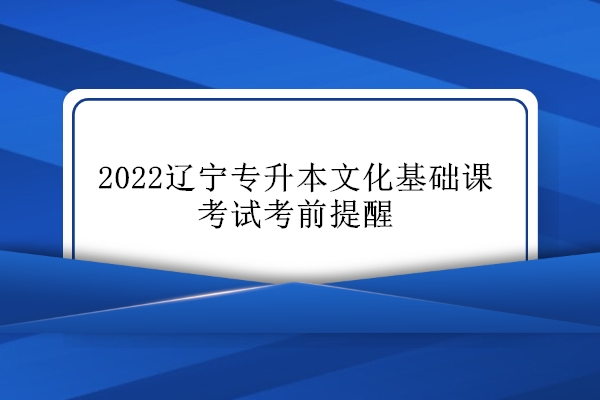 2022辽宁专升本文化基础课考试考前提醒