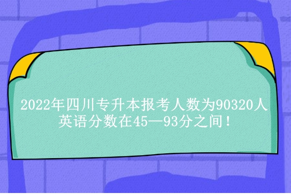 2022年四川专升本报考人数为90320人 英语分数在45—93分之间！