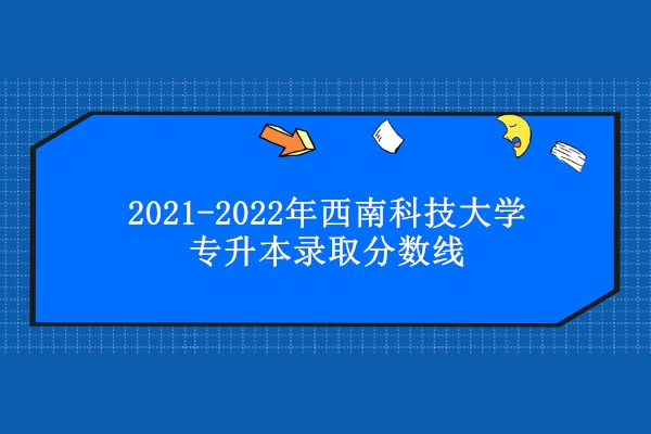 2021-2022年西南科技大学专升本录取分数线