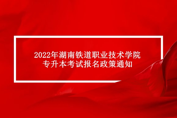 2022年湖南铁道职业技术学院专升本考试报名政策通知