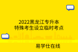 2022黑龙江专升本特殊考生设立临时考点
