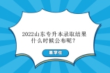 2022山东专升本录取结果什么时候公布？6月中旬公示！