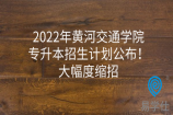 2022年黄河交通学院专升本招生计划公布！大幅度缩招