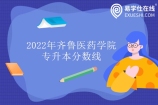 齐鲁医药学院专升本分数线2022发布 最低为264最高为301分！