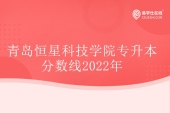 2022年青岛恒星科技学院专升本分数线发布 汉语言文学暴涨152分！
