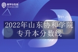 2022年山东协和学院专升本分数线揭晓 看看你能否升本成功？