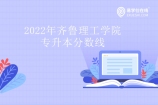 2022年齐鲁理工学院专升本分数线权威发布！你过线了吗？