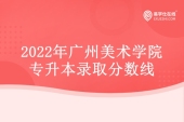 2022年广州美术学院专升本分数线公示 录取结果立即查询！