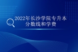 2022年长沙学院专升本分数线和学费汇总 点击查看！