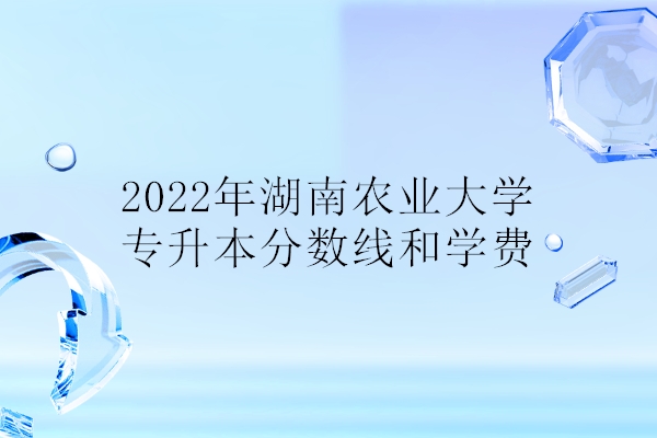 2022年湖南农业大学专升本分数线和学费 