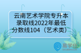 云南艺术学院专升本录取线2022年最低分数线104（艺术类）