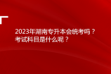 2023年湖南专升本会统考吗？考试科目是什么呢？
