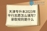 天津专升本2023年平行志愿怎么填写？录取规则是什么