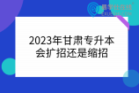2023年甘肃专升本会扩招还是缩招
