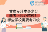 甘肃专升本多少分能考上民办院校？哪些学校需要考四级
