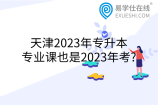 天津2023年专升本专业课也是2023年考?