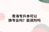 青海专升本可以换专业吗？能调剂吗