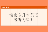 湖南专升本英语考听力吗？2023年同学注意4所院校要考！