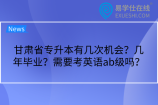 甘肃省专升本有几次机会？几年毕业？需要考英语ab级吗？