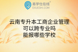 云南专升本工商企业管理可以跨专业吗？能报哪些学校