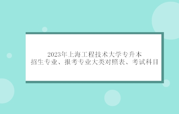 2023年上海工程技术大学专升本招生专业及专业对照表、考试科目汇总