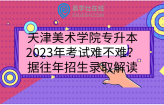 天津美术学院专升本2023年考试难不难？依据往年招生录取解读
