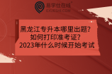 黑龙江专升本哪里出题？如何打印准考证？2023年什么时候开始考试