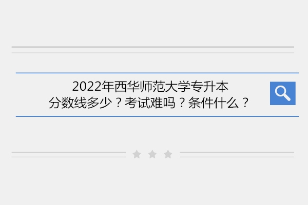 2022年西华师范大学专升本分数线多少？考试难吗？条件什么？