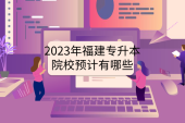 2023年福建专升本院校预计有哪些？汇总近4年招生学校