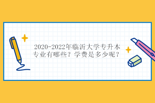 2020-2022年临沂大学专升本专业有哪些？学费是多少呢？