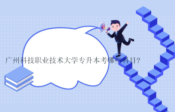 广州科技职业技术大学专升本考哪些科目？2023年考试科目、考试大纲更新！