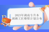 2023年湖南专升本湖湘工匠燎原计划公布 免试名额为245人！