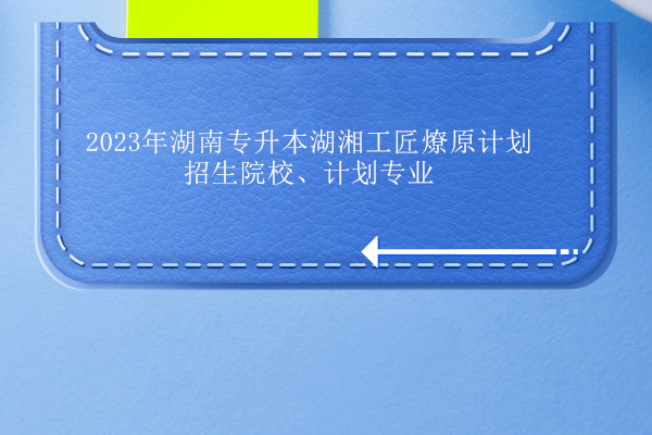 2023年湖南专升本湖湘工匠燎原计划招生院校、计划专业