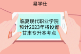 临夏现代职业学院预计2023年将设置甘肃专升本考点