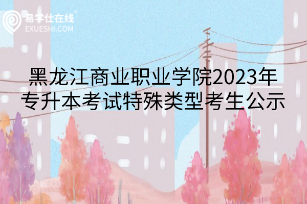 黑龙江商业职业学院2023年专升本考试特殊类型考生公示