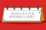 2023年山东专升本校荐资格怎么获得？专业前60%或三等奖以上！