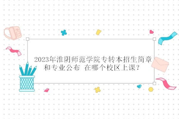 2023年淮阴师范学院专转本招生简章和专业公布 在哪个校区上课？