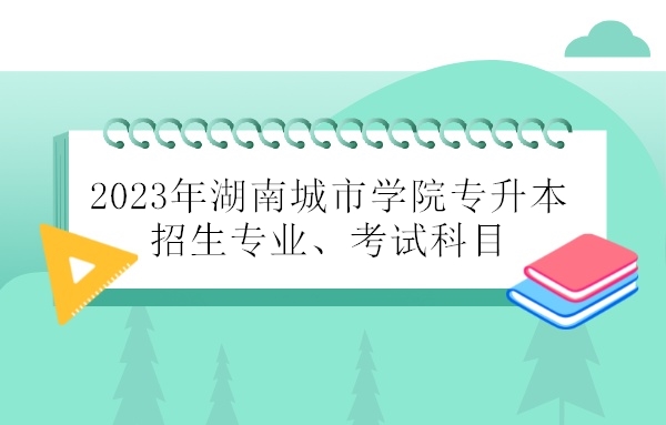 2023年湖南城市学院专升本招生专业、考试科目