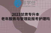 2023甘肃专升本老年服务与管理能报考护理吗