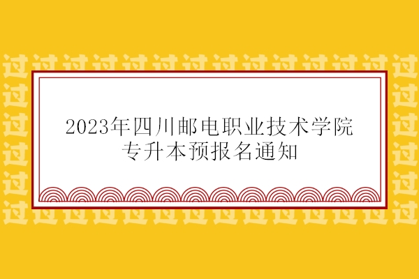 2023四川邮电职业技术学院专升本预报名通知 3月5日-8日报