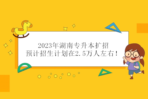 2023年湖南专升本扩招 预计招生计划在2.5万人左右！