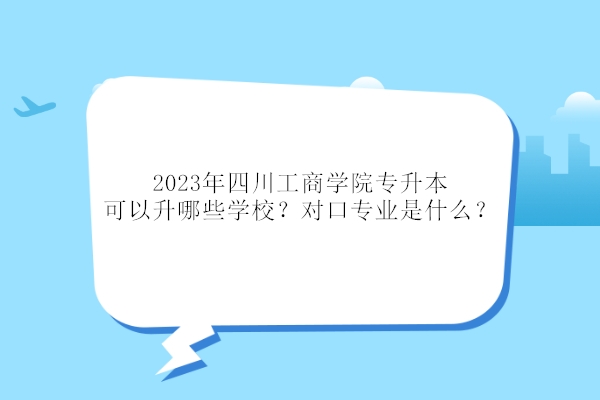2023年四川工商学院专升本可以升哪些学校？对口专业是什么？