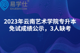 2023年云南艺术学院专升本免试成绩公示，3人缺考